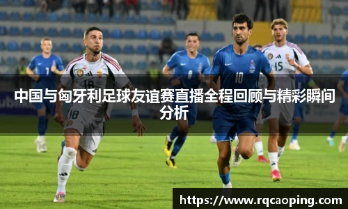 中国与匈牙利足球友谊赛直播全程回顾与精彩瞬间分析